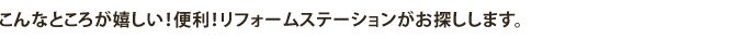 こんなところが嬉しい！便利！リフォームステーションがお探しします。