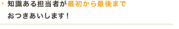 知識ある担当者が最初から最後までおつきあいします！