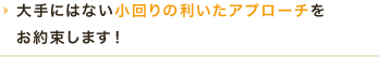 大手にはない小回りの利いたアプローチをお約束します！
