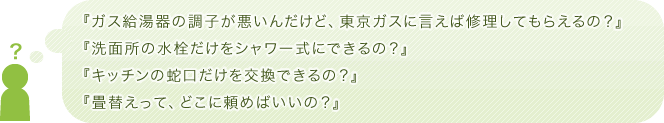 『ガス給湯器の調子が悪いんだけど、東京ガスに言えば修理してもらえるの？』『洗面所の水栓だけをシャワー式にできるの？』『キッチンの蛇口だけを交換できるの？』『畳替えって、どこに頼めばいいの？』
