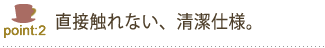 直接触れない、清潔仕様。